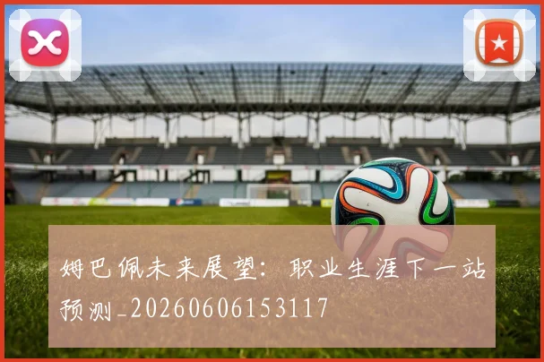 姆巴佩未来展望：职业生涯下一站预测_20260606153117