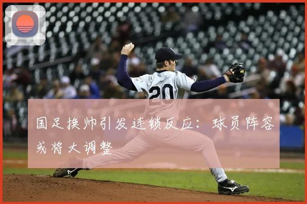 国足换帅引发连锁反应：球员阵容或将大调整