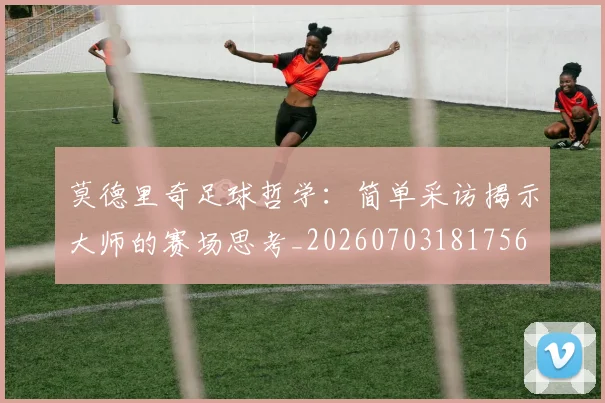 莫德里奇足球哲学：简单采访揭示大师的赛场思考_20260703181756