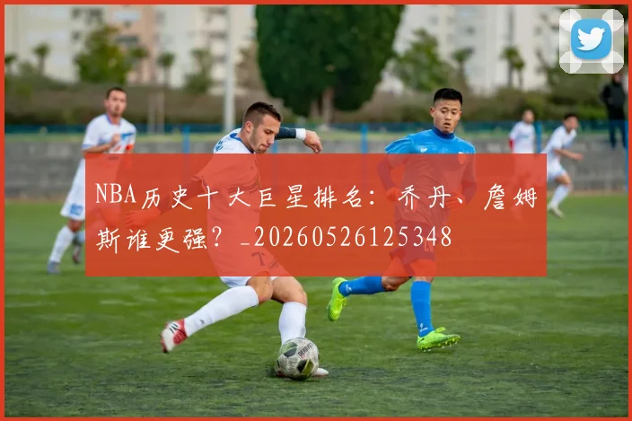 NBA历史十大巨星排名：乔丹、詹姆斯谁更强？_20260526125348