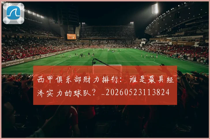 西甲俱乐部财力排行：谁是最具经济实力的球队？_20260523113824