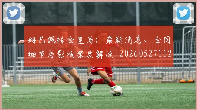 姆巴佩转会皇马：最新消息、合同细节与影响深度解读_20260527112218