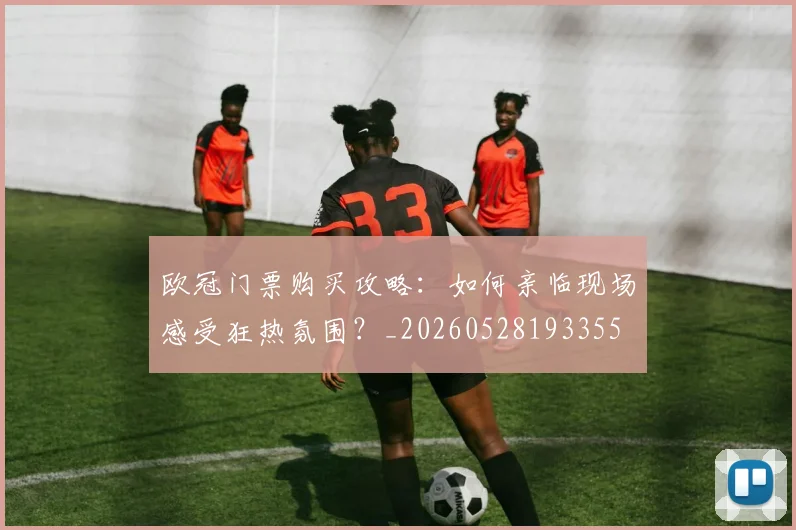 欧冠门票购买攻略：如何亲临现场感受狂热氛围？_20260528193355