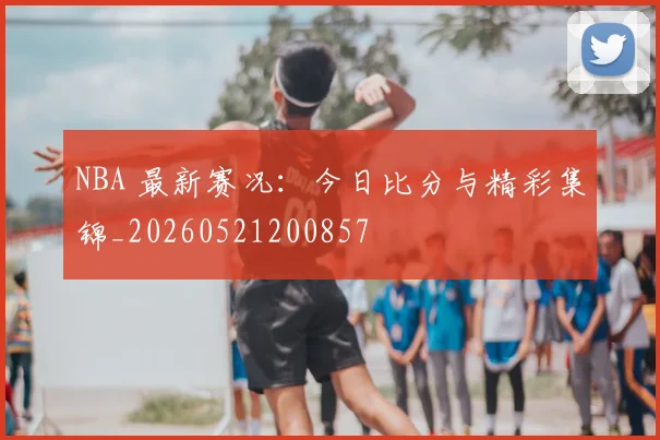 NBA 最新赛况：今日比分与精彩集锦_20260521200857