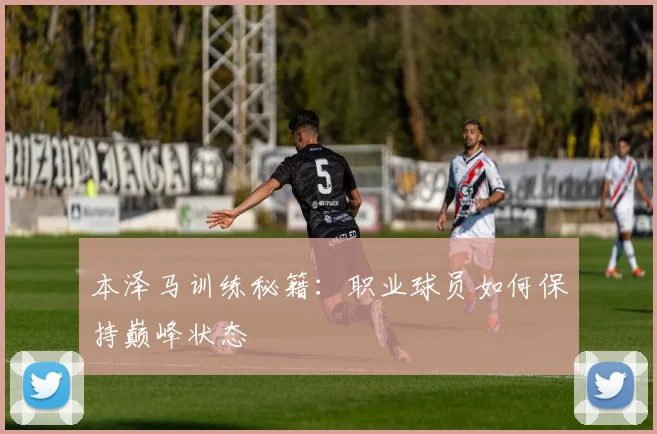 本泽马训练秘籍：职业球员如何保持巅峰状态