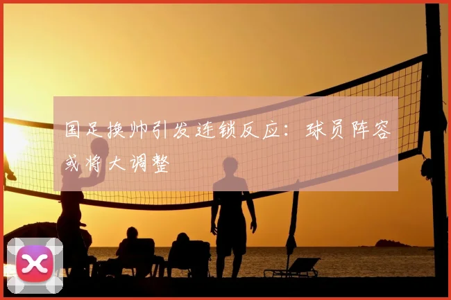 国足换帅引发连锁反应：球员阵容或将大调整